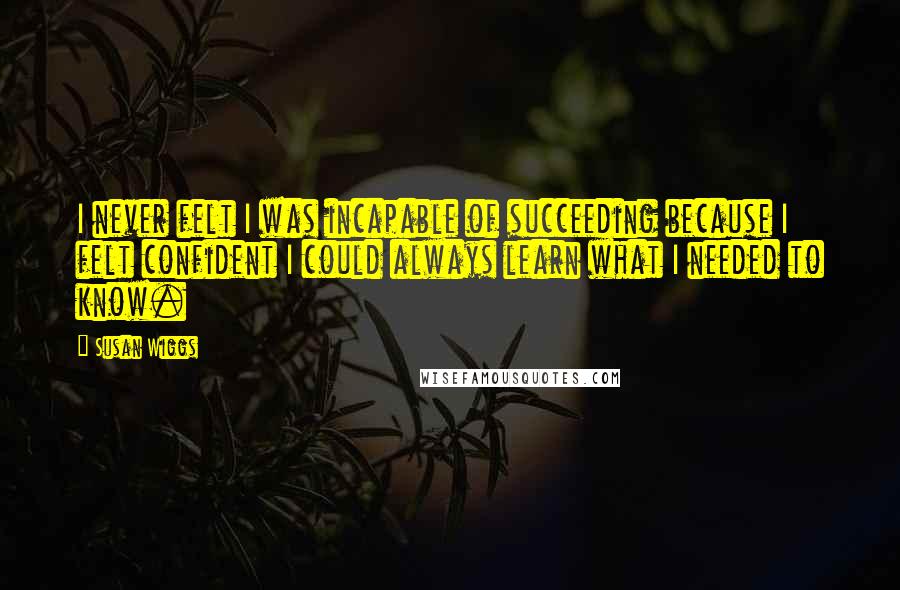 Susan Wiggs Quotes: I never felt I was incapable of succeeding because I felt confident I could always learn what I needed to know.