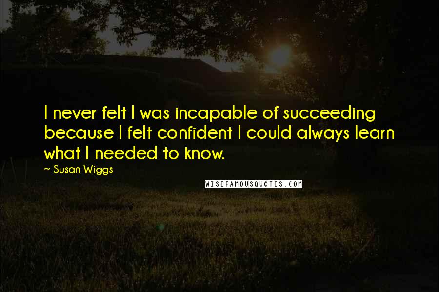 Susan Wiggs Quotes: I never felt I was incapable of succeeding because I felt confident I could always learn what I needed to know.