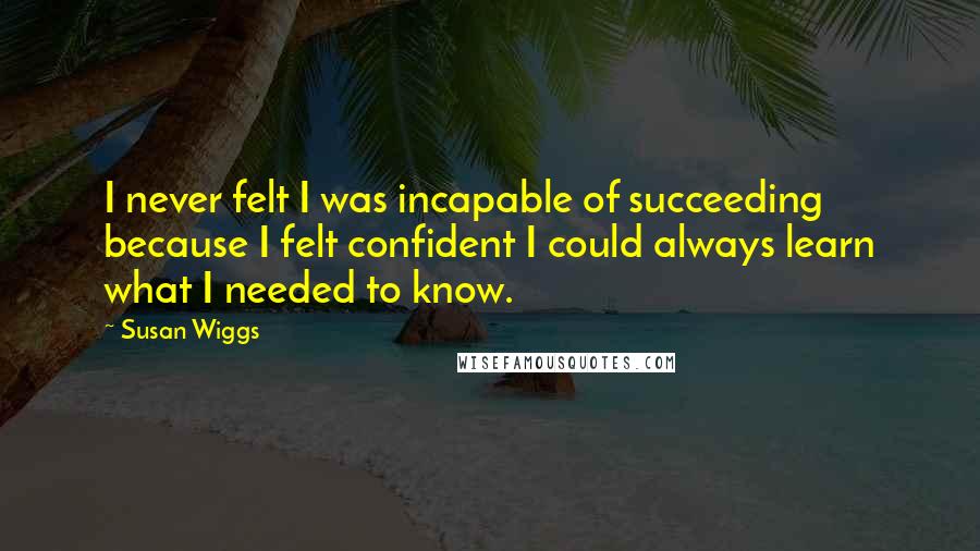 Susan Wiggs Quotes: I never felt I was incapable of succeeding because I felt confident I could always learn what I needed to know.