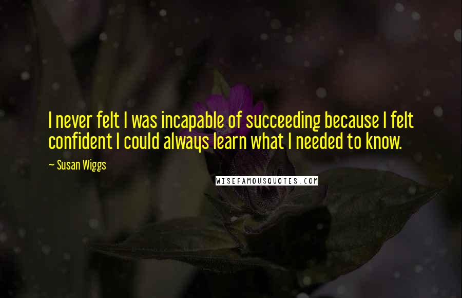 Susan Wiggs Quotes: I never felt I was incapable of succeeding because I felt confident I could always learn what I needed to know.