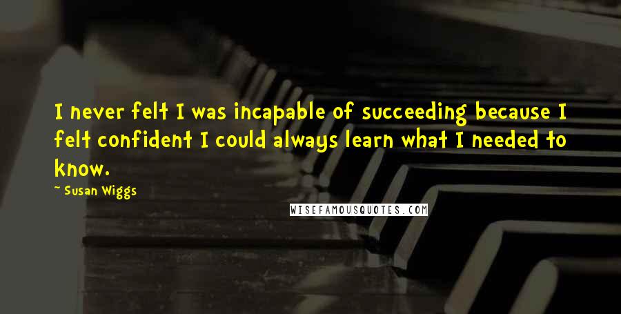 Susan Wiggs Quotes: I never felt I was incapable of succeeding because I felt confident I could always learn what I needed to know.