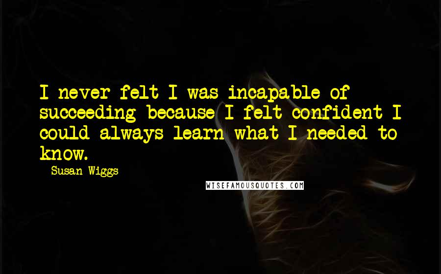 Susan Wiggs Quotes: I never felt I was incapable of succeeding because I felt confident I could always learn what I needed to know.