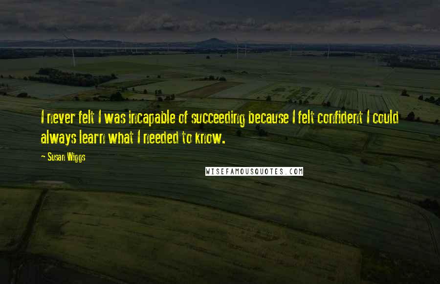 Susan Wiggs Quotes: I never felt I was incapable of succeeding because I felt confident I could always learn what I needed to know.