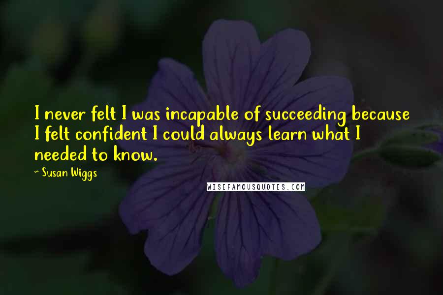 Susan Wiggs Quotes: I never felt I was incapable of succeeding because I felt confident I could always learn what I needed to know.