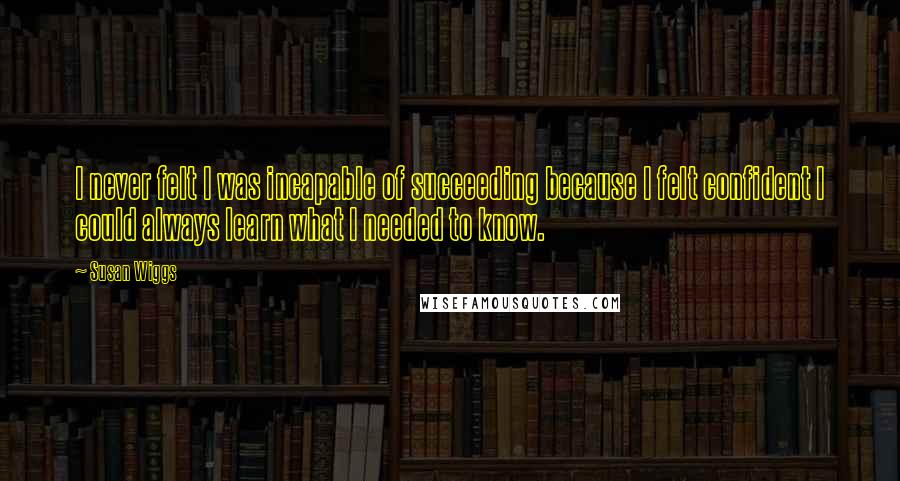 Susan Wiggs Quotes: I never felt I was incapable of succeeding because I felt confident I could always learn what I needed to know.