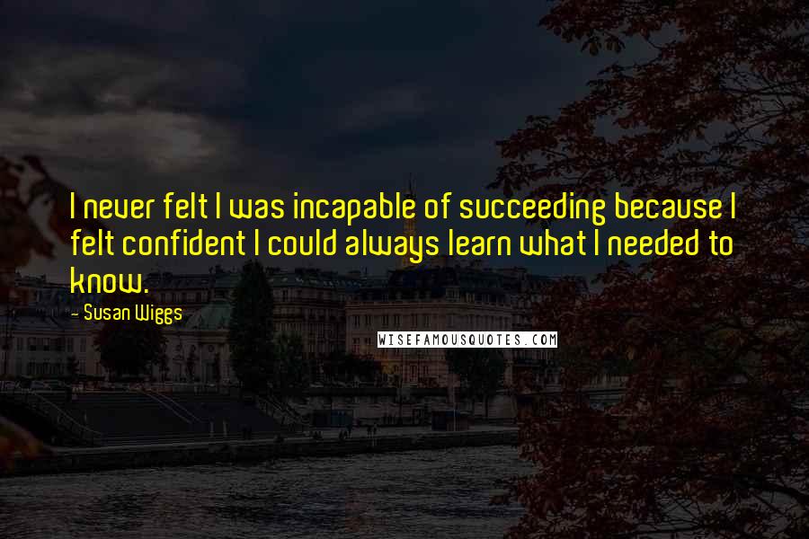 Susan Wiggs Quotes: I never felt I was incapable of succeeding because I felt confident I could always learn what I needed to know.