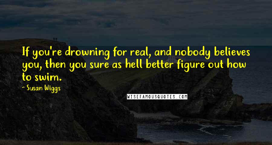 Susan Wiggs Quotes: If you're drowning for real, and nobody believes you, then you sure as hell better figure out how to swim.