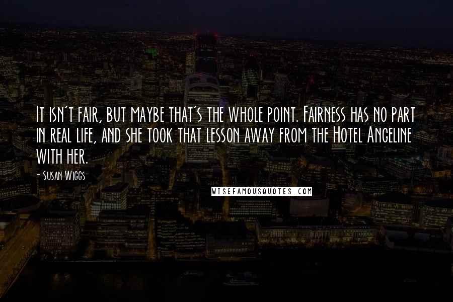 Susan Wiggs Quotes: It isn't fair, but maybe that's the whole point. Fairness has no part in real life, and she took that lesson away from the Hotel Angeline with her.