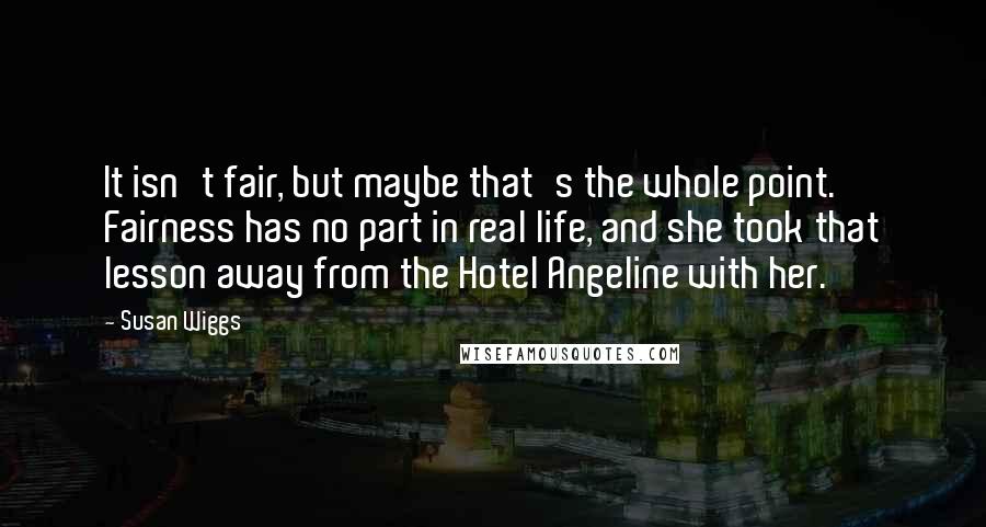 Susan Wiggs Quotes: It isn't fair, but maybe that's the whole point. Fairness has no part in real life, and she took that lesson away from the Hotel Angeline with her.