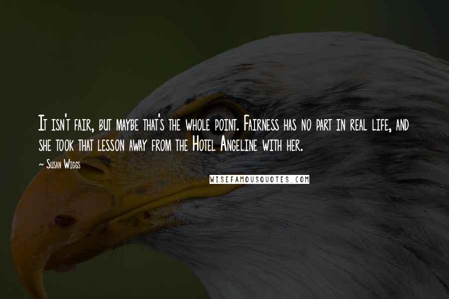 Susan Wiggs Quotes: It isn't fair, but maybe that's the whole point. Fairness has no part in real life, and she took that lesson away from the Hotel Angeline with her.