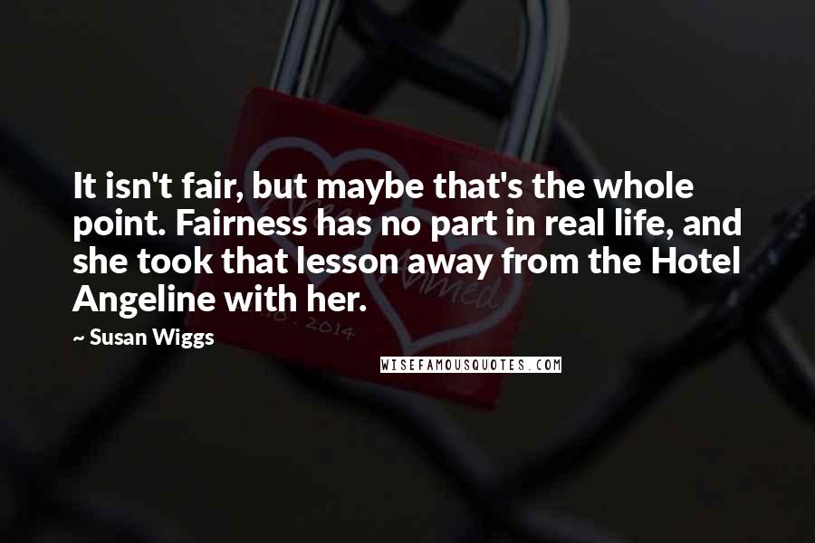 Susan Wiggs Quotes: It isn't fair, but maybe that's the whole point. Fairness has no part in real life, and she took that lesson away from the Hotel Angeline with her.