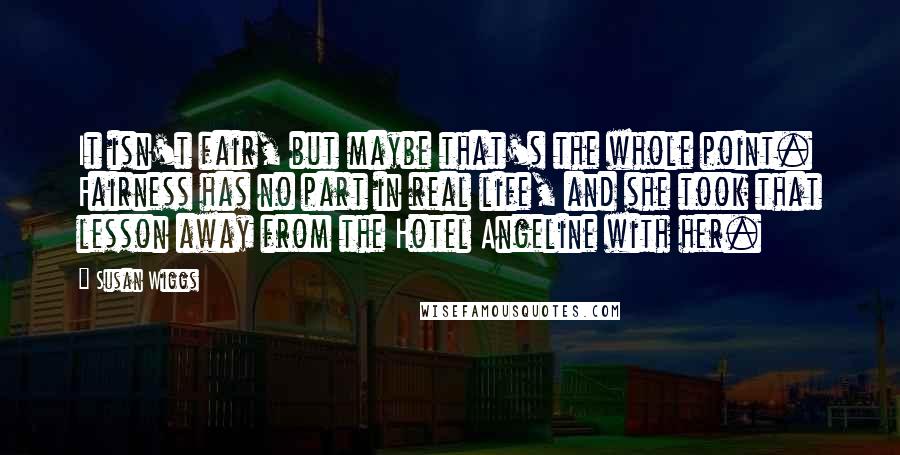 Susan Wiggs Quotes: It isn't fair, but maybe that's the whole point. Fairness has no part in real life, and she took that lesson away from the Hotel Angeline with her.