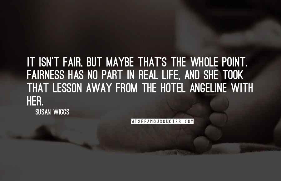 Susan Wiggs Quotes: It isn't fair, but maybe that's the whole point. Fairness has no part in real life, and she took that lesson away from the Hotel Angeline with her.