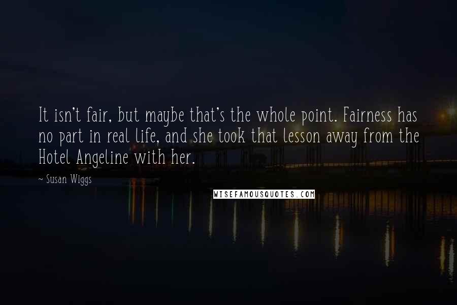 Susan Wiggs Quotes: It isn't fair, but maybe that's the whole point. Fairness has no part in real life, and she took that lesson away from the Hotel Angeline with her.