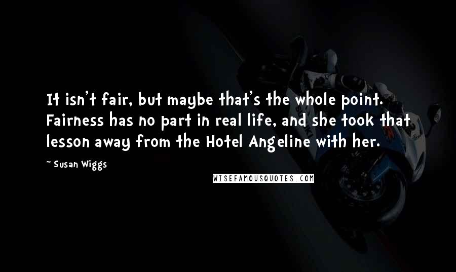 Susan Wiggs Quotes: It isn't fair, but maybe that's the whole point. Fairness has no part in real life, and she took that lesson away from the Hotel Angeline with her.