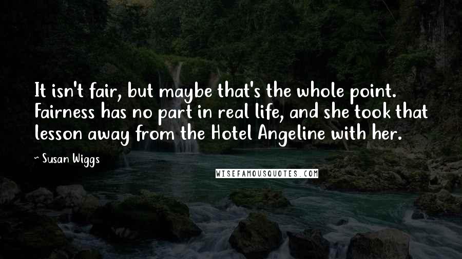 Susan Wiggs Quotes: It isn't fair, but maybe that's the whole point. Fairness has no part in real life, and she took that lesson away from the Hotel Angeline with her.