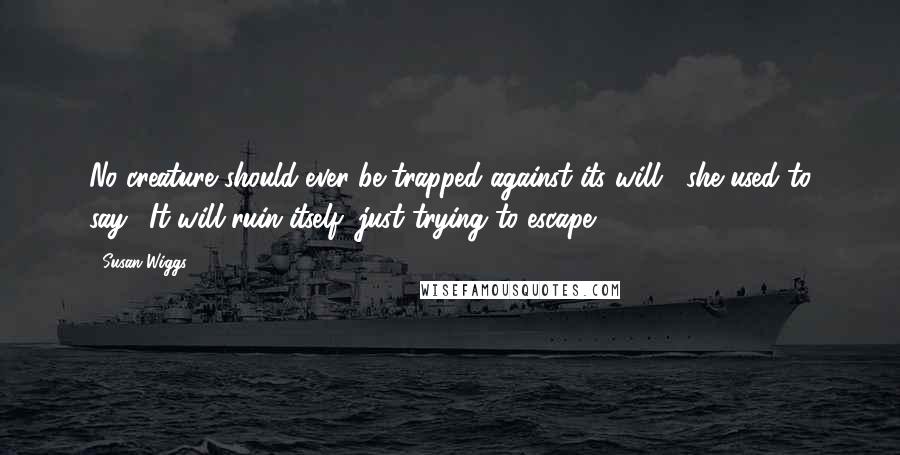 Susan Wiggs Quotes: No creature should ever be trapped against its will," she used to say. "It will ruin itself, just trying to escape.