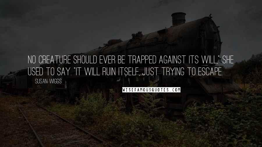 Susan Wiggs Quotes: No creature should ever be trapped against its will," she used to say. "It will ruin itself, just trying to escape.