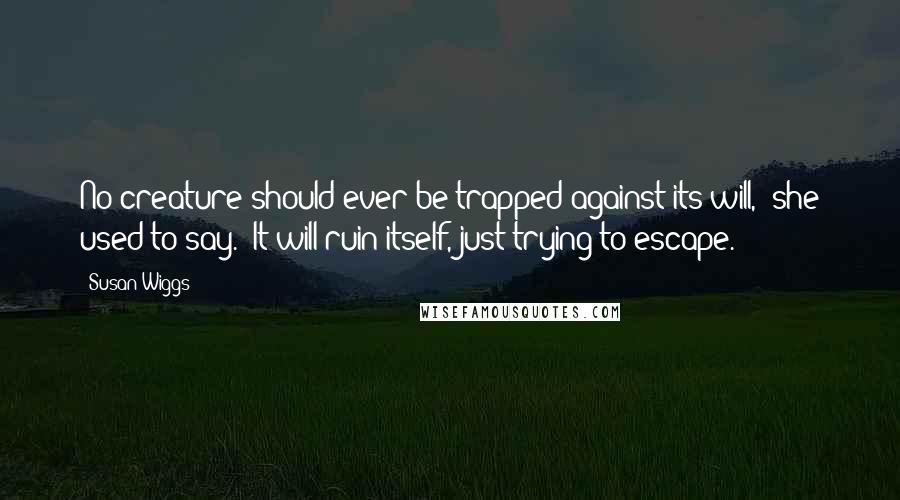 Susan Wiggs Quotes: No creature should ever be trapped against its will," she used to say. "It will ruin itself, just trying to escape.