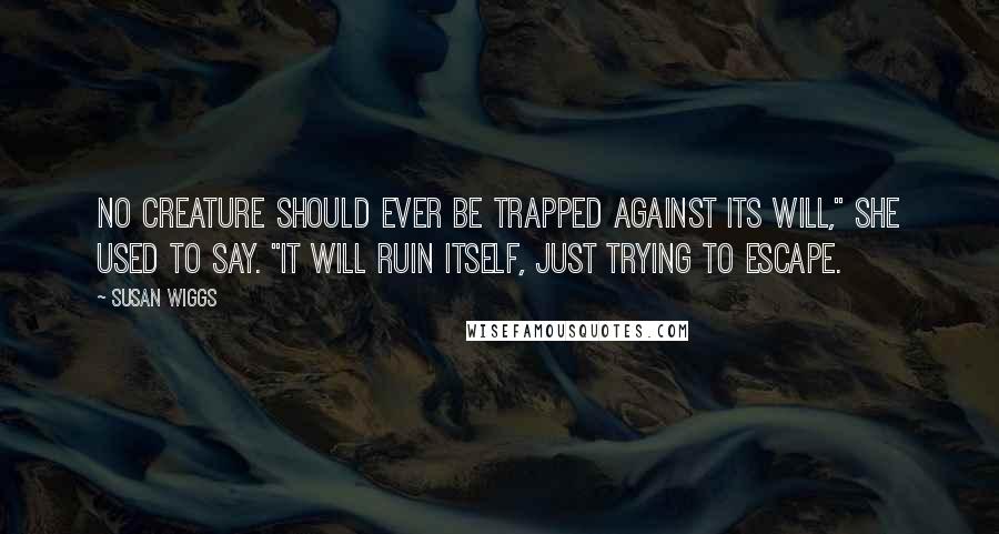 Susan Wiggs Quotes: No creature should ever be trapped against its will," she used to say. "It will ruin itself, just trying to escape.