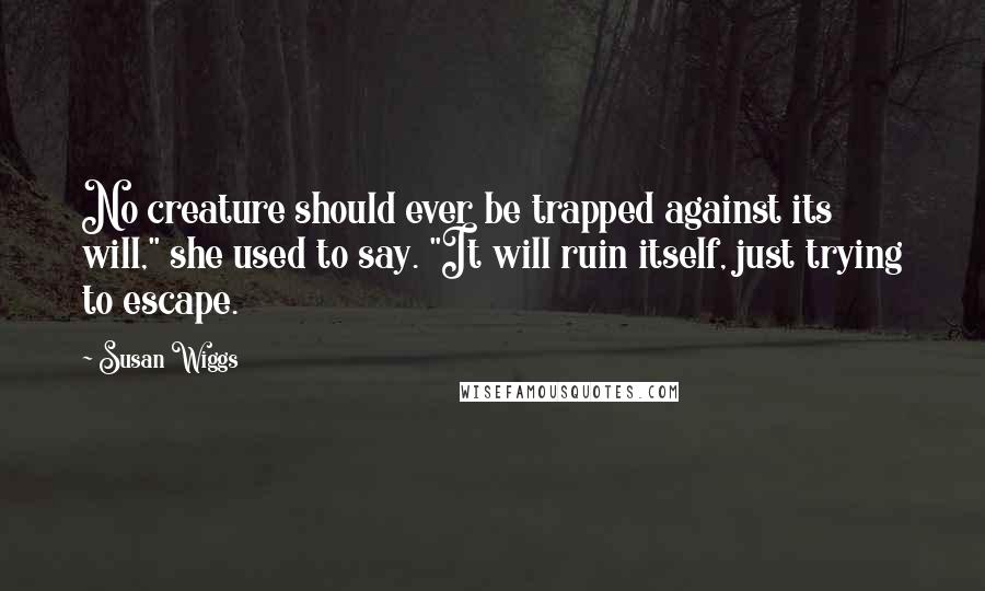 Susan Wiggs Quotes: No creature should ever be trapped against its will," she used to say. "It will ruin itself, just trying to escape.