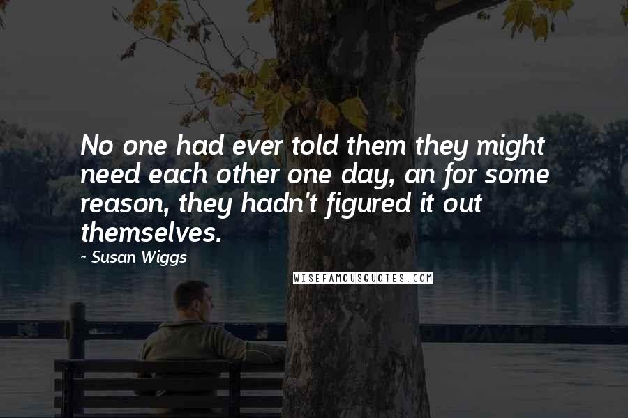 Susan Wiggs Quotes: No one had ever told them they might need each other one day, an for some reason, they hadn't figured it out themselves.