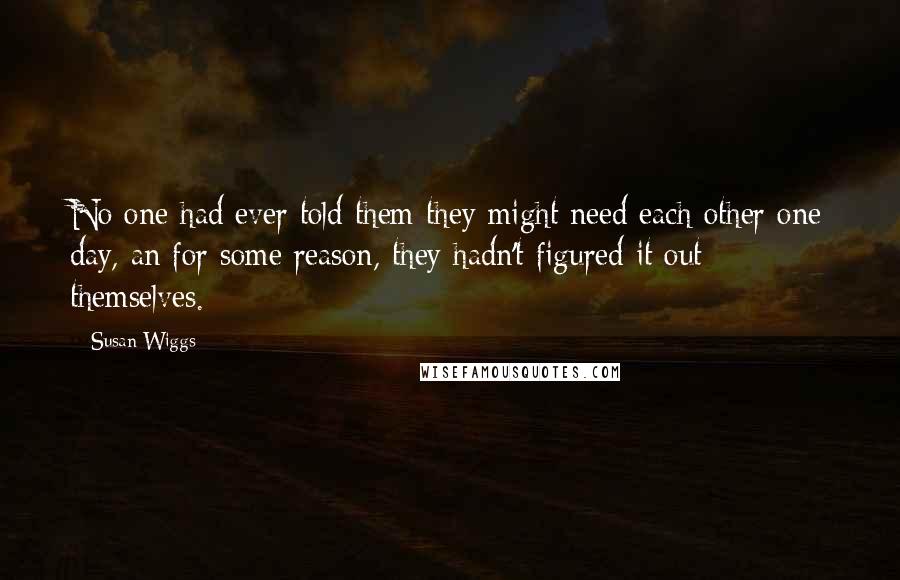 Susan Wiggs Quotes: No one had ever told them they might need each other one day, an for some reason, they hadn't figured it out themselves.