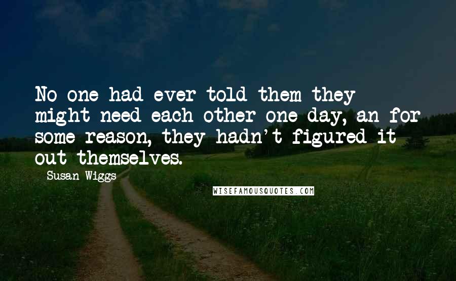 Susan Wiggs Quotes: No one had ever told them they might need each other one day, an for some reason, they hadn't figured it out themselves.