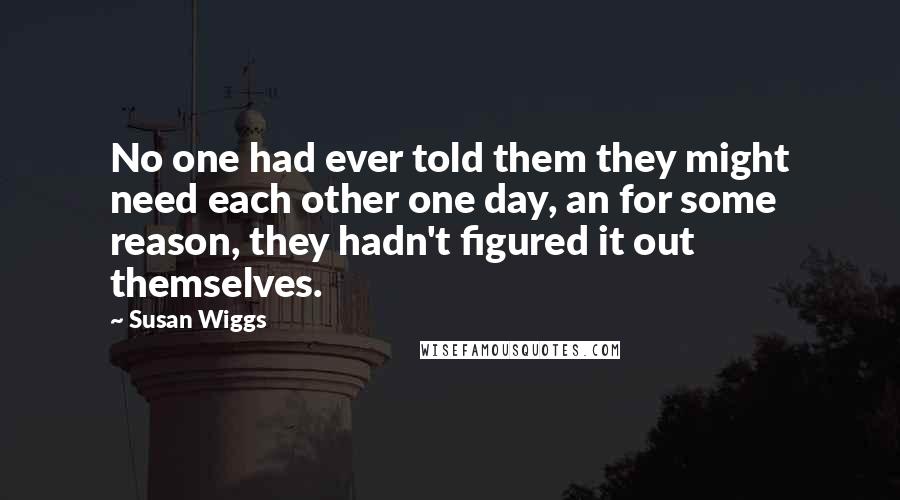Susan Wiggs Quotes: No one had ever told them they might need each other one day, an for some reason, they hadn't figured it out themselves.
