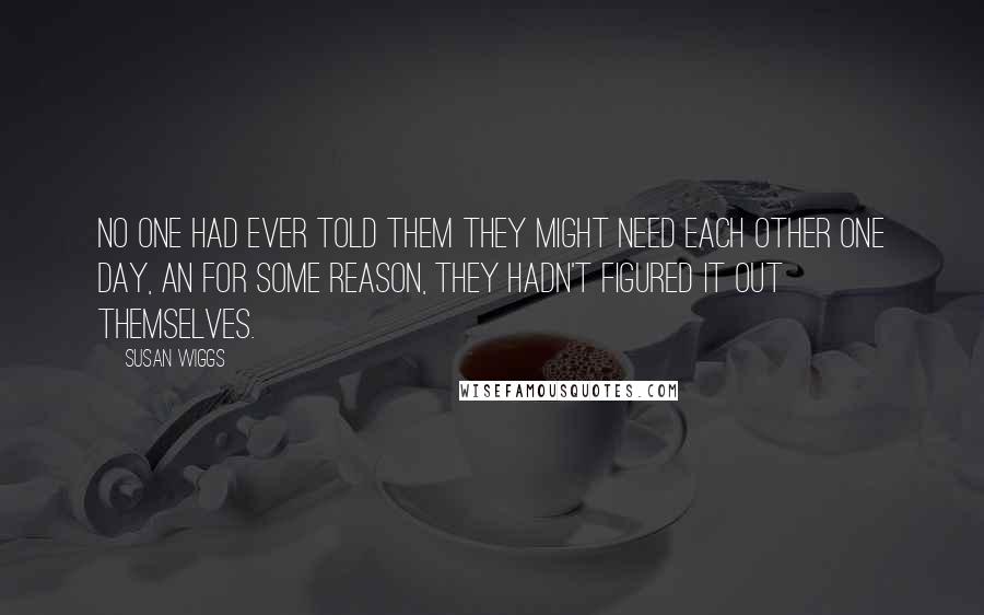 Susan Wiggs Quotes: No one had ever told them they might need each other one day, an for some reason, they hadn't figured it out themselves.