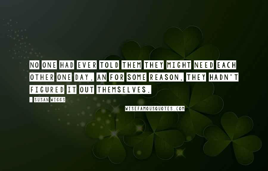 Susan Wiggs Quotes: No one had ever told them they might need each other one day, an for some reason, they hadn't figured it out themselves.
