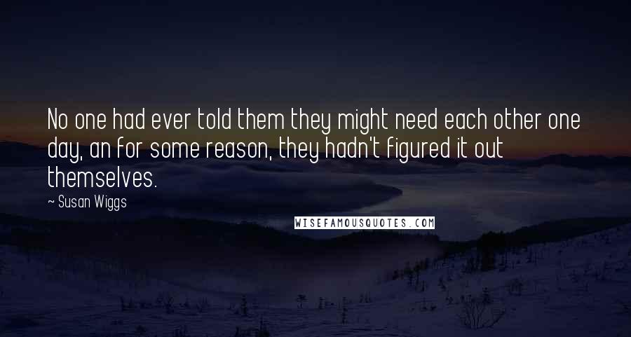 Susan Wiggs Quotes: No one had ever told them they might need each other one day, an for some reason, they hadn't figured it out themselves.