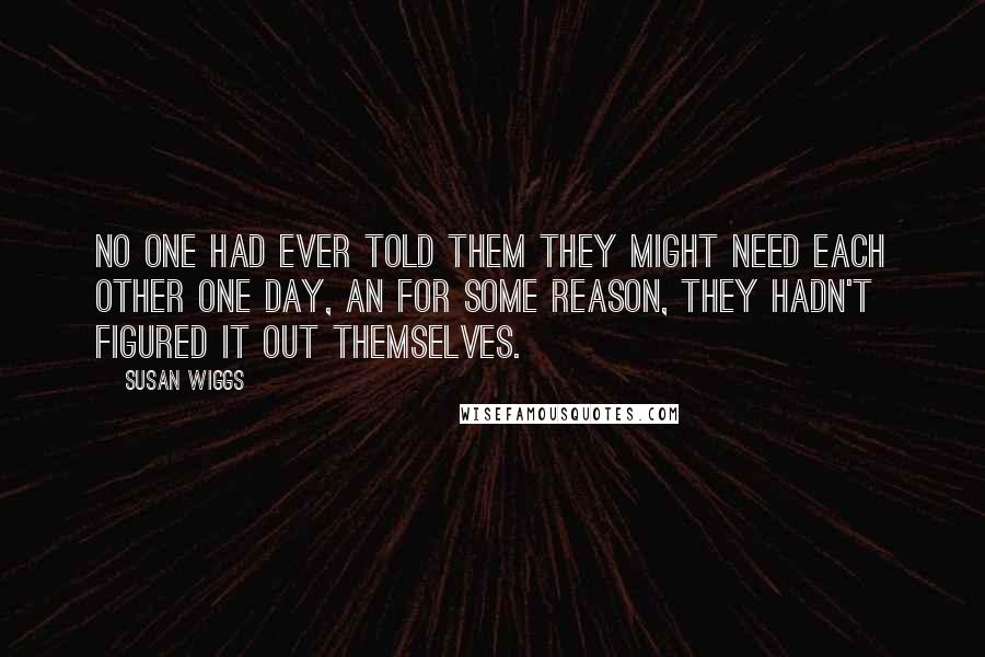 Susan Wiggs Quotes: No one had ever told them they might need each other one day, an for some reason, they hadn't figured it out themselves.