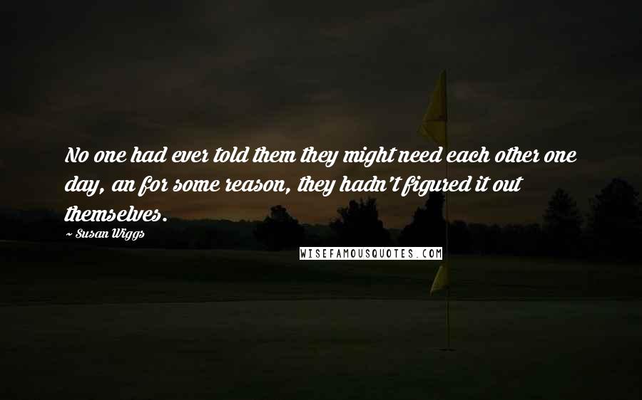 Susan Wiggs Quotes: No one had ever told them they might need each other one day, an for some reason, they hadn't figured it out themselves.