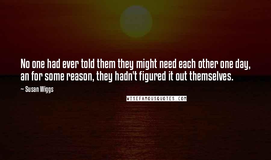 Susan Wiggs Quotes: No one had ever told them they might need each other one day, an for some reason, they hadn't figured it out themselves.