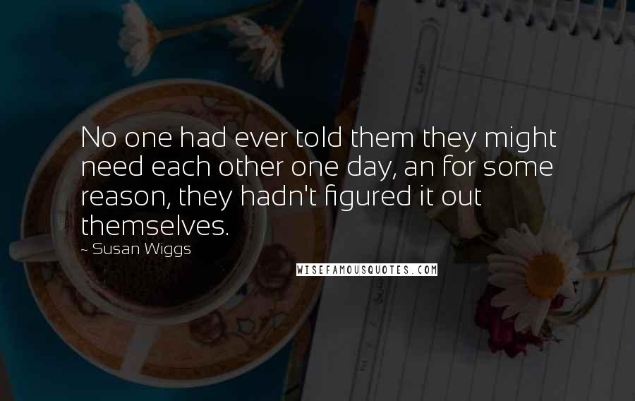 Susan Wiggs Quotes: No one had ever told them they might need each other one day, an for some reason, they hadn't figured it out themselves.