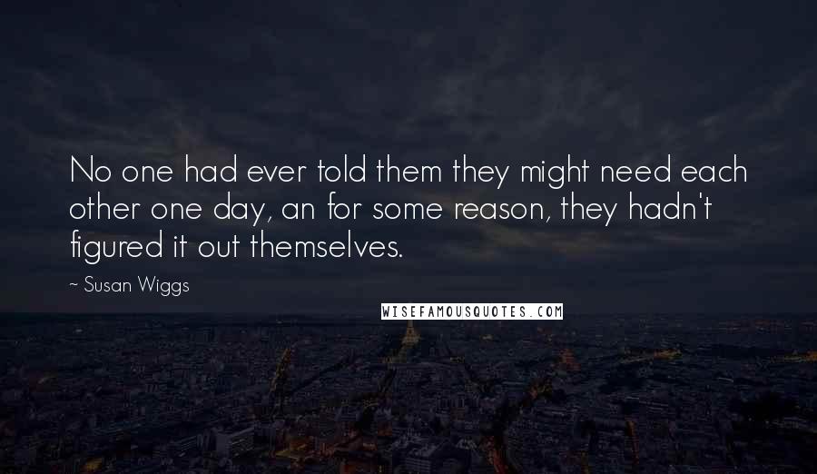 Susan Wiggs Quotes: No one had ever told them they might need each other one day, an for some reason, they hadn't figured it out themselves.
