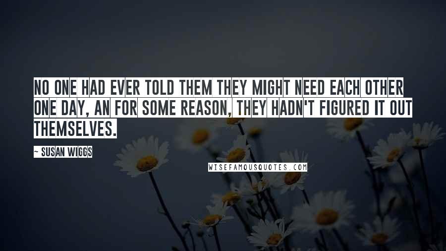 Susan Wiggs Quotes: No one had ever told them they might need each other one day, an for some reason, they hadn't figured it out themselves.