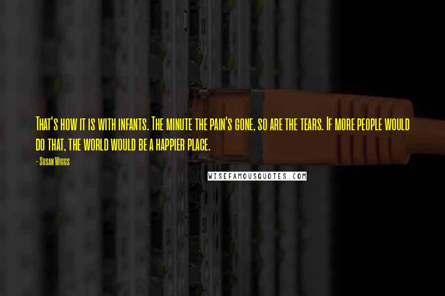 Susan Wiggs Quotes: That's how it is with infants. The minute the pain's gone, so are the tears. If more people would do that, the world would be a happier place.