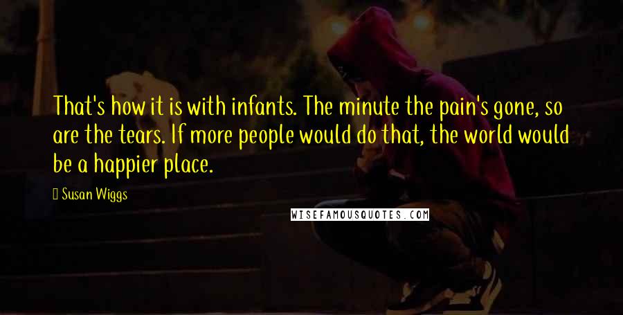 Susan Wiggs Quotes: That's how it is with infants. The minute the pain's gone, so are the tears. If more people would do that, the world would be a happier place.