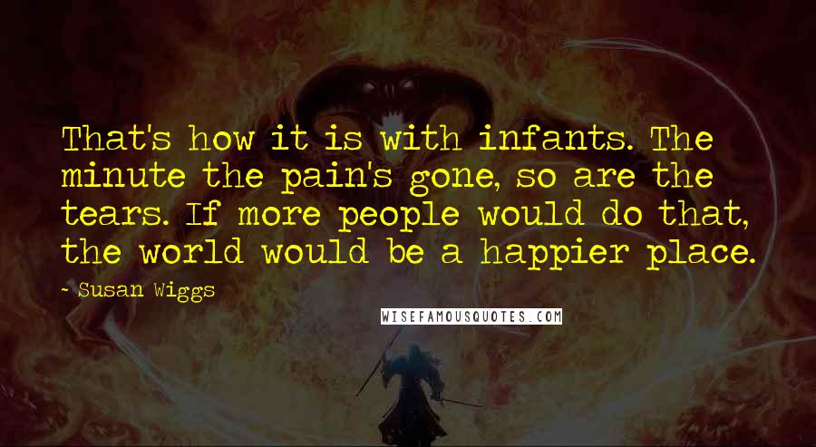 Susan Wiggs Quotes: That's how it is with infants. The minute the pain's gone, so are the tears. If more people would do that, the world would be a happier place.