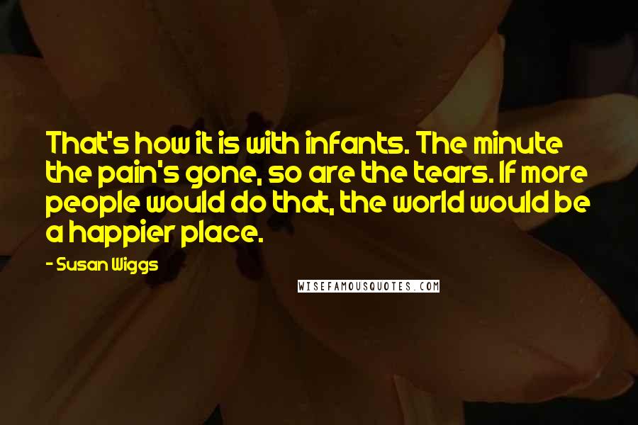 Susan Wiggs Quotes: That's how it is with infants. The minute the pain's gone, so are the tears. If more people would do that, the world would be a happier place.