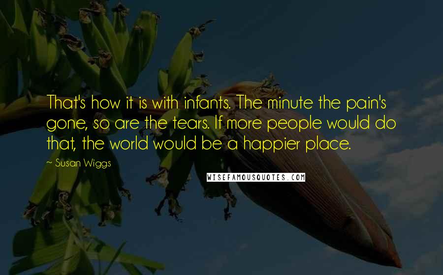 Susan Wiggs Quotes: That's how it is with infants. The minute the pain's gone, so are the tears. If more people would do that, the world would be a happier place.