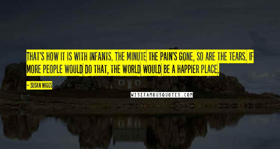 Susan Wiggs Quotes: That's how it is with infants. The minute the pain's gone, so are the tears. If more people would do that, the world would be a happier place.