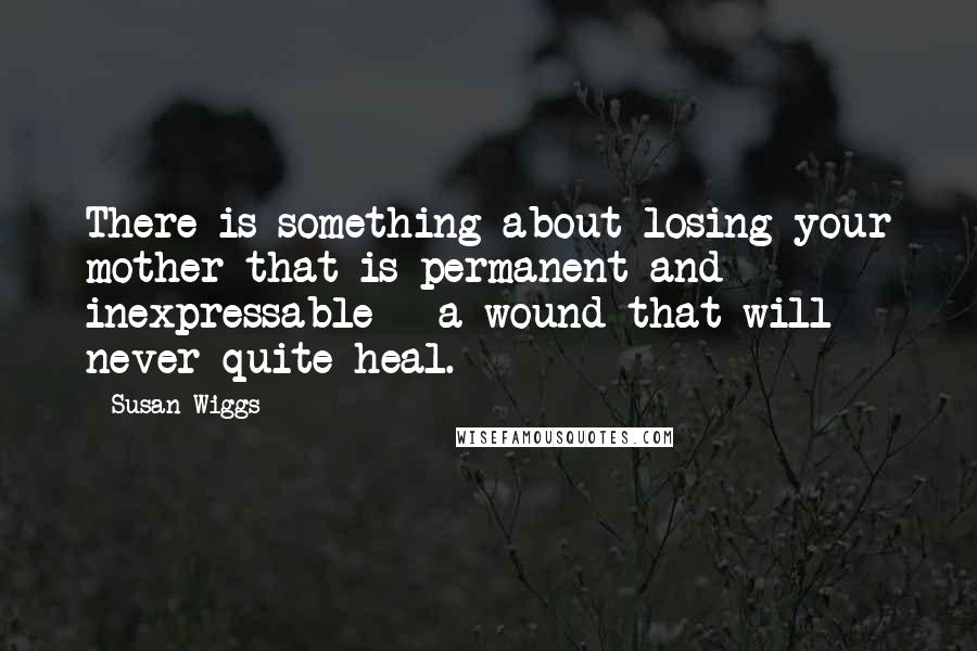 Susan Wiggs Quotes: There is something about losing your mother that is permanent and inexpressable - a wound that will never quite heal.