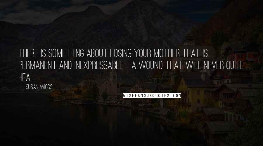 Susan Wiggs Quotes: There is something about losing your mother that is permanent and inexpressable - a wound that will never quite heal.