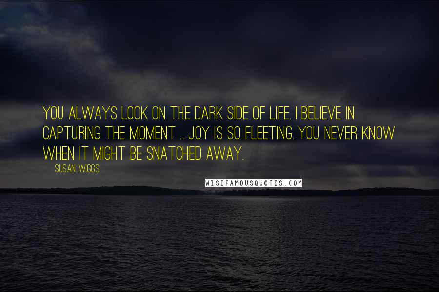 Susan Wiggs Quotes: You always look on the dark side of life. I believe in capturing the moment ... Joy is so fleeting. You never know when it might be snatched away.