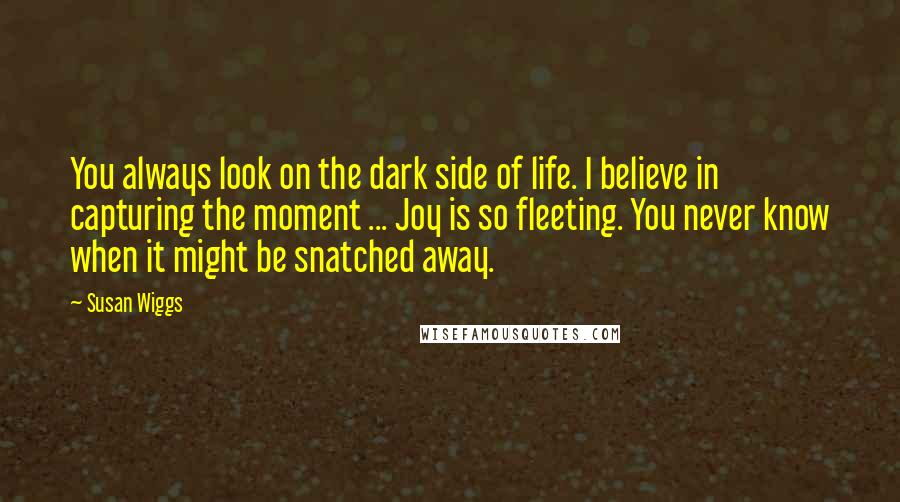 Susan Wiggs Quotes: You always look on the dark side of life. I believe in capturing the moment ... Joy is so fleeting. You never know when it might be snatched away.