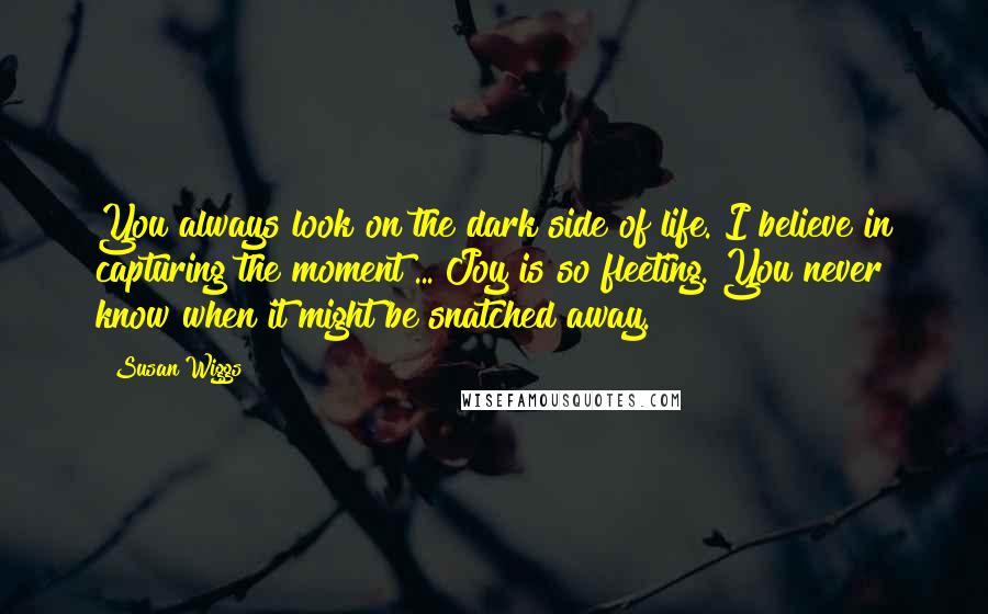 Susan Wiggs Quotes: You always look on the dark side of life. I believe in capturing the moment ... Joy is so fleeting. You never know when it might be snatched away.