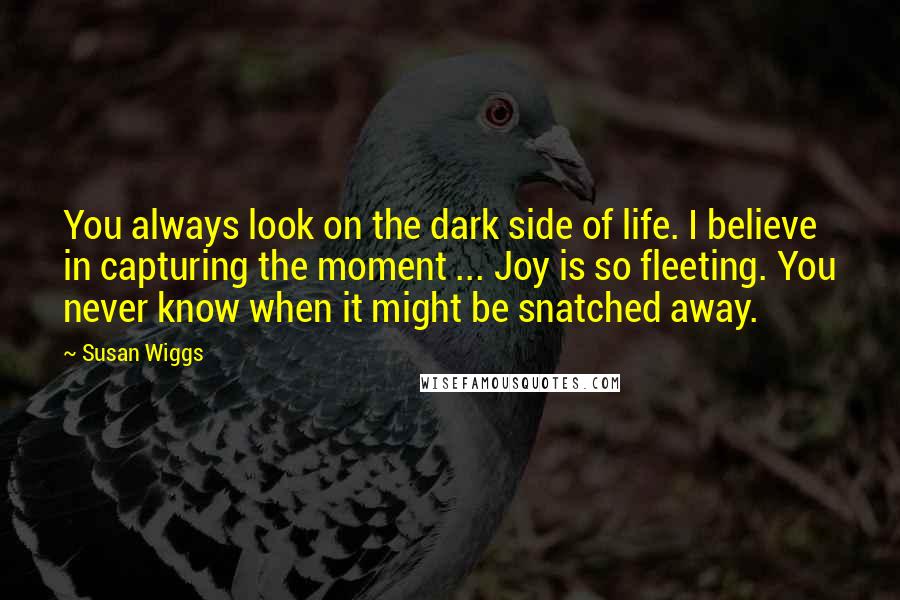 Susan Wiggs Quotes: You always look on the dark side of life. I believe in capturing the moment ... Joy is so fleeting. You never know when it might be snatched away.